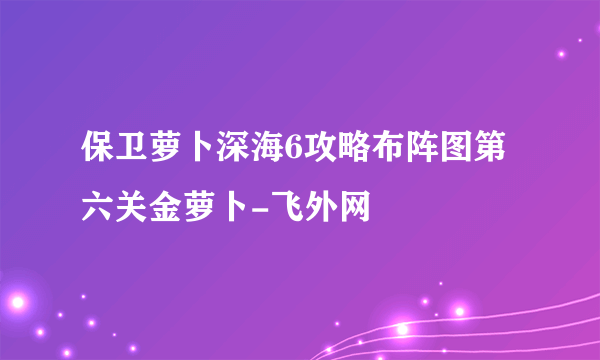 保卫萝卜深海6攻略布阵图第六关金萝卜-飞外网