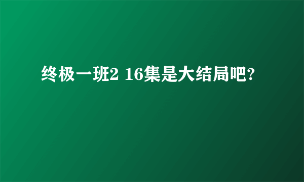 终极一班2 16集是大结局吧?