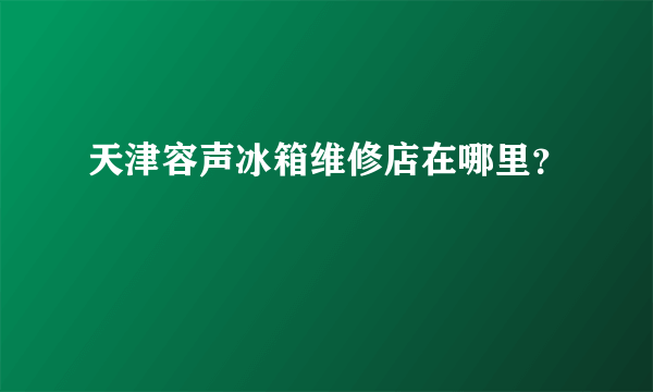 天津容声冰箱维修店在哪里？