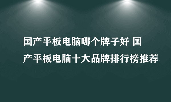 国产平板电脑哪个牌子好 国产平板电脑十大品牌排行榜推荐