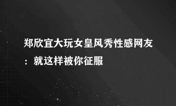 郑欣宜大玩女皇风秀性感网友：就这样被你征服