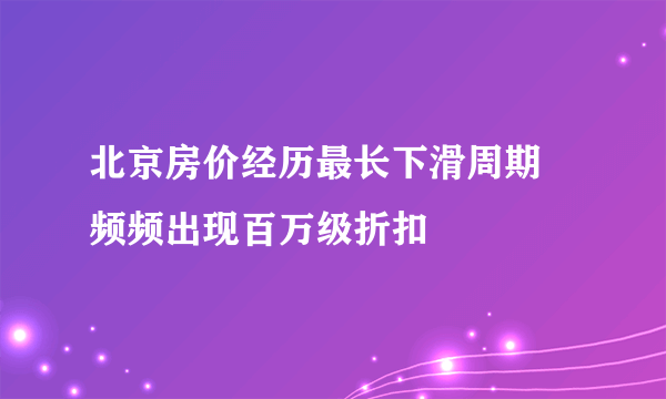 北京房价经历最长下滑周期 频频出现百万级折扣