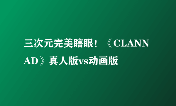 三次元完美瞎眼！《CLANNAD》真人版vs动画版