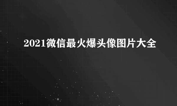 2021微信最火爆头像图片大全