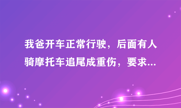 我爸开车正常行驶，后面有人骑摩托车追尾成重伤，要求我家赔偿全部医药费，责任该如何划分？