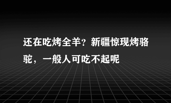 还在吃烤全羊？新疆惊现烤骆驼，一般人可吃不起呢