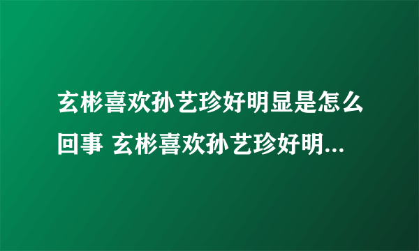 玄彬喜欢孙艺珍好明显是怎么回事 玄彬喜欢孙艺珍好明显是什么情况