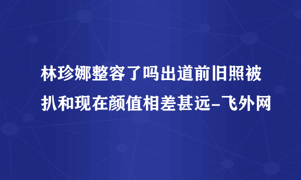 林珍娜整容了吗出道前旧照被扒和现在颜值相差甚远-飞外网