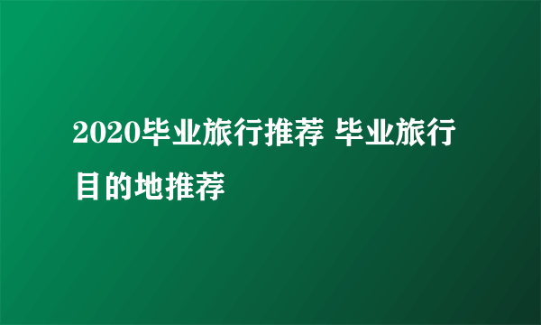 2020毕业旅行推荐 毕业旅行目的地推荐