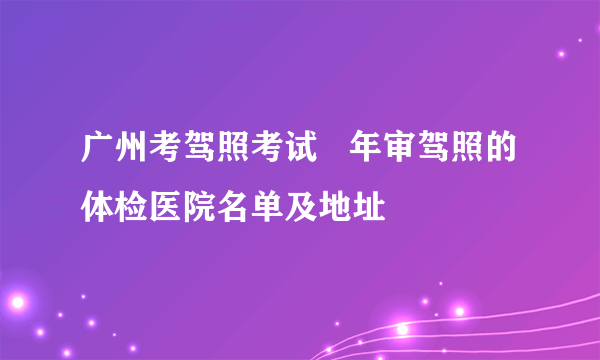 广州考驾照考试   年审驾照的体检医院名单及地址 