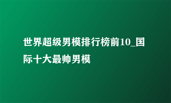 世界超级男模排行榜前10_国际十大最帅男模