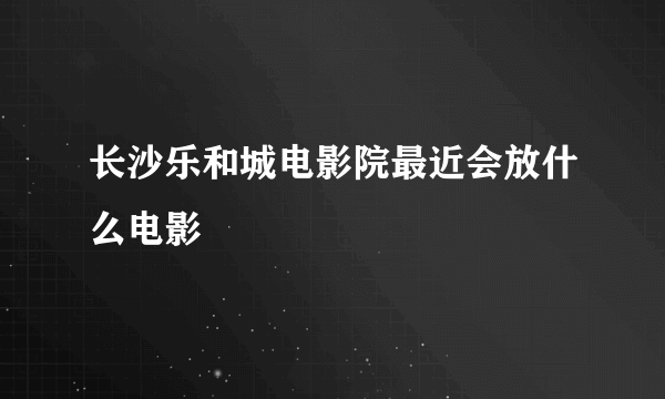 长沙乐和城电影院最近会放什么电影