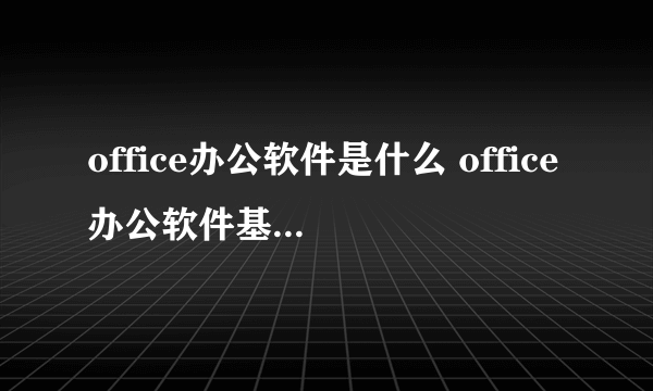 office办公软件是什么 office办公软件基本操作有哪些