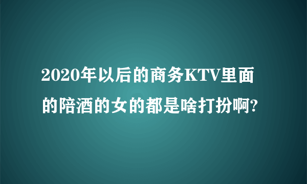 2020年以后的商务KTV里面的陪酒的女的都是啥打扮啊?