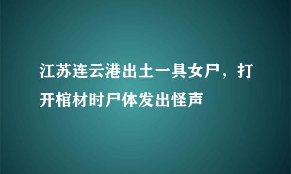 江苏连云港出土一具女尸，打开棺材时尸体发出怪声