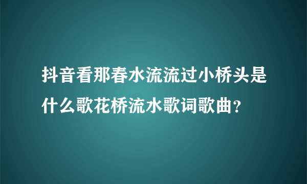 抖音看那春水流流过小桥头是什么歌花桥流水歌词歌曲？