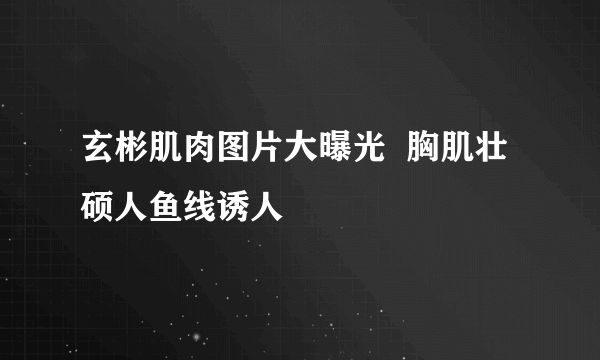 玄彬肌肉图片大曝光  胸肌壮硕人鱼线诱人