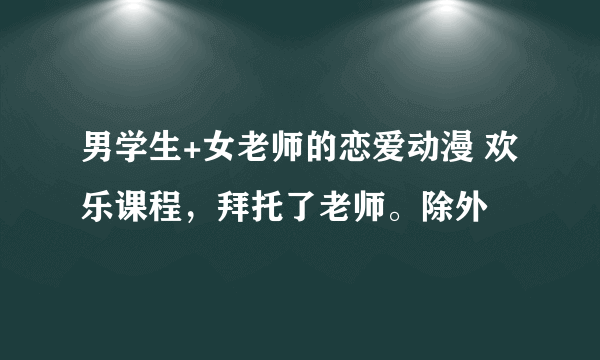 男学生+女老师的恋爱动漫 欢乐课程，拜托了老师。除外