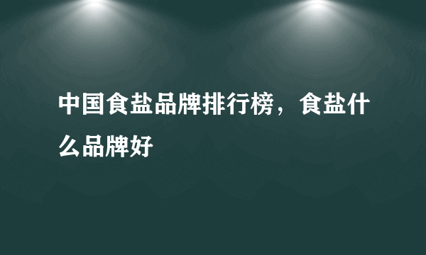 中国食盐品牌排行榜，食盐什么品牌好