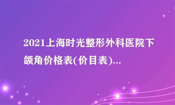 2021上海时光整形外科医院下颌角价格表(价目表)怎么样?