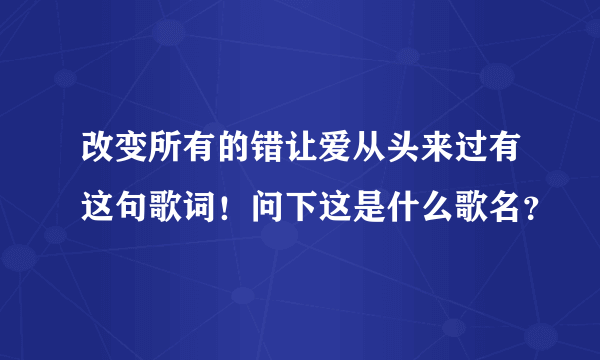 改变所有的错让爱从头来过有这句歌词！问下这是什么歌名？