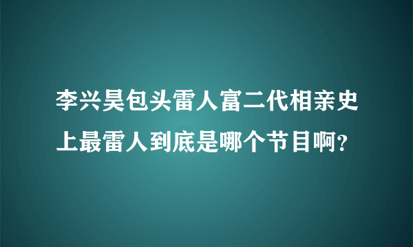 李兴昊包头雷人富二代相亲史上最雷人到底是哪个节目啊？