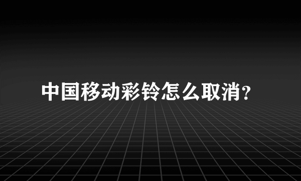 中国移动彩铃怎么取消？