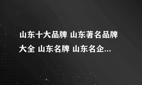 山东十大品牌 山东著名品牌大全 山东名牌 山东名企 山东百强企业名单【山东品牌】