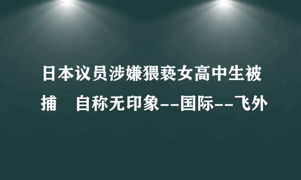 日本议员涉嫌猥亵女高中生被捕 自称无印象--国际--飞外