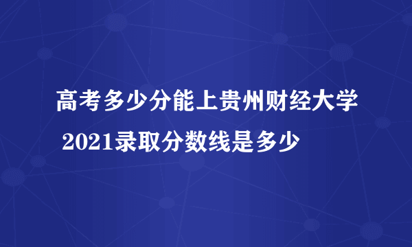 高考多少分能上贵州财经大学 2021录取分数线是多少