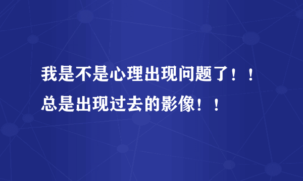 我是不是心理出现问题了！！总是出现过去的影像！！