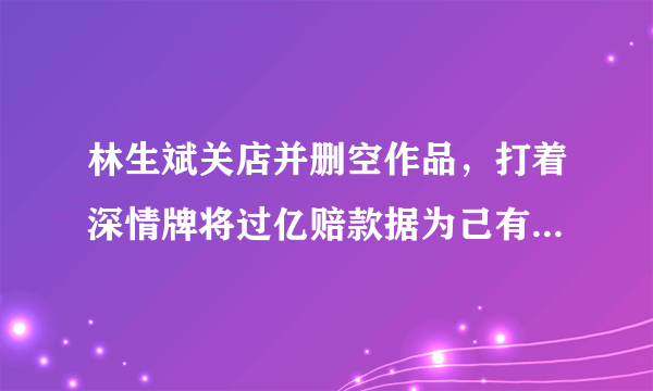 林生斌关店并删空作品，打着深情牌将过亿赔款据为己有，他究竟有多可怕？