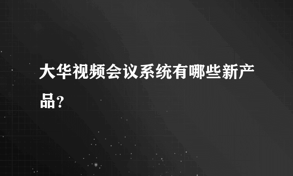 大华视频会议系统有哪些新产品？