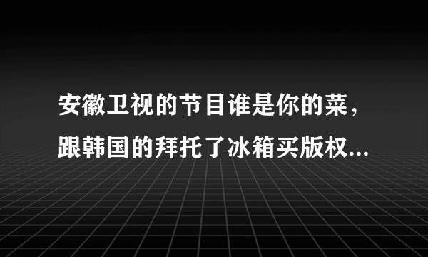 安徽卫视的节目谁是你的菜，跟韩国的拜托了冰箱买版权了吗？有谁知道吗？