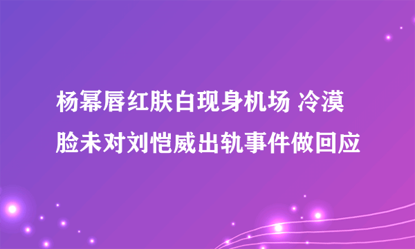 杨幂唇红肤白现身机场 冷漠脸未对刘恺威出轨事件做回应