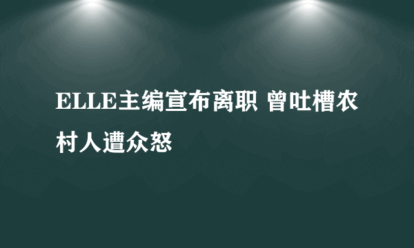 ELLE主编宣布离职 曾吐槽农村人遭众怒