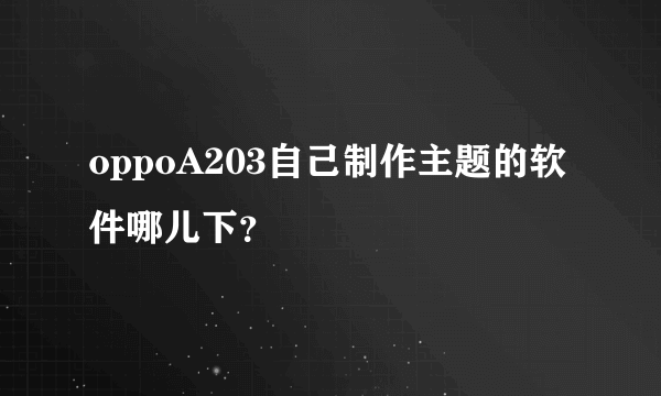 oppoA203自己制作主题的软件哪儿下？