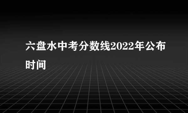 六盘水中考分数线2022年公布时间