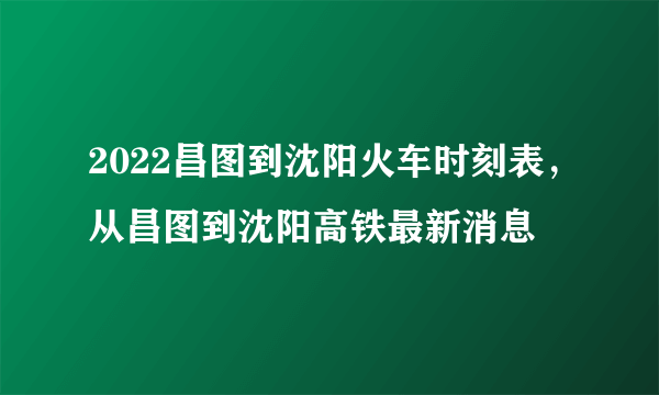 2022昌图到沈阳火车时刻表，从昌图到沈阳高铁最新消息