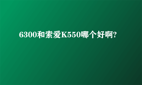 6300和索爱K550哪个好啊?