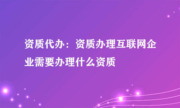 资质代办：资质办理互联网企业需要办理什么资质