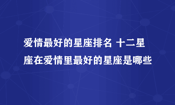 爱情最好的星座排名 十二星座在爱情里最好的星座是哪些