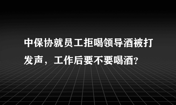 中保协就员工拒喝领导酒被打发声，工作后要不要喝酒？