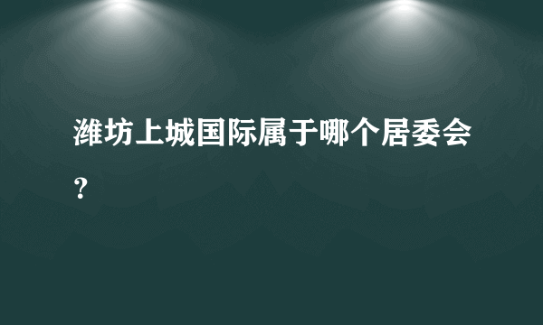 潍坊上城国际属于哪个居委会？