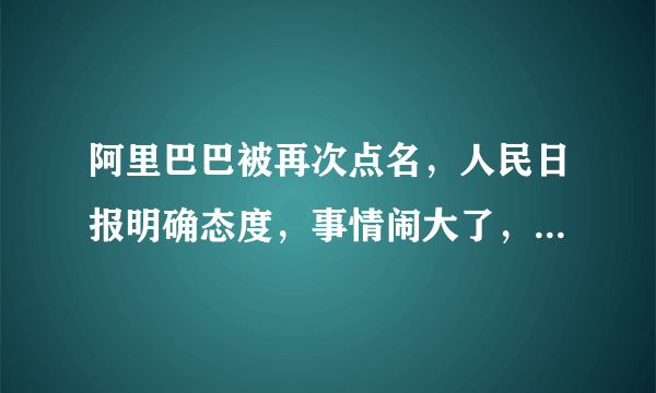 阿里巴巴被再次点名，人民日报明确态度，事情闹大了，怎么回事？