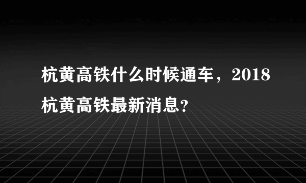 杭黄高铁什么时候通车，2018杭黄高铁最新消息？