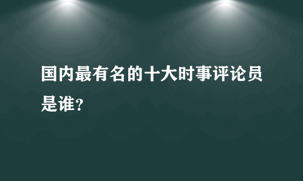 国内最有名的十大时事评论员是谁？