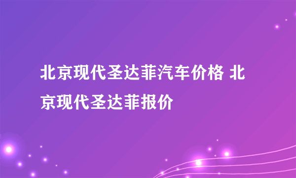 北京现代圣达菲汽车价格 北京现代圣达菲报价