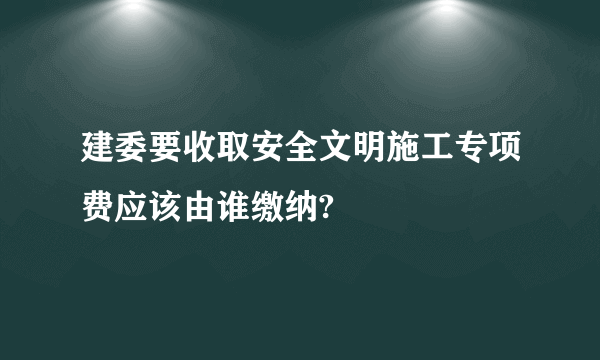 建委要收取安全文明施工专项费应该由谁缴纳?