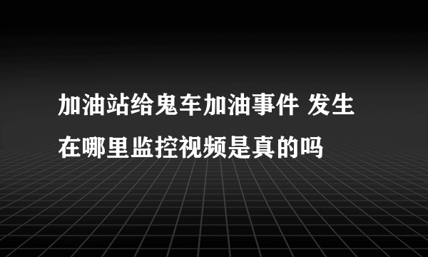 加油站给鬼车加油事件 发生在哪里监控视频是真的吗